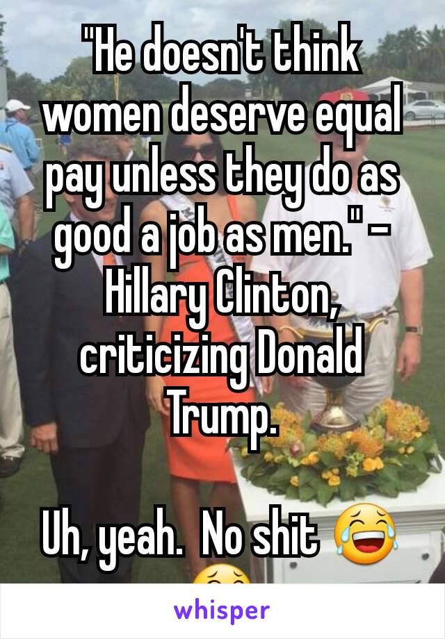 "He doesn't think women deserve equal pay unless they do as good a job as men." - Hillary Clinton, criticizing Donald Trump.

Uh, yeah.  No shit 😂😂