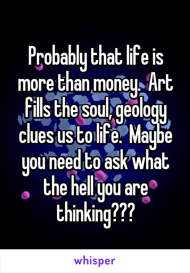 Probably that life is more than money.  Art fills the soul, geology clues us to life.  Maybe you need to ask what the hell you are thinking???