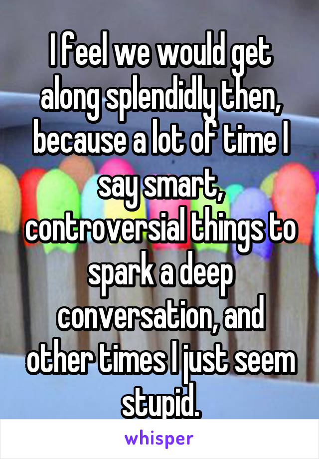 I feel we would get along splendidly then, because a lot of time I say smart, controversial things to spark a deep conversation, and other times I just seem stupid.