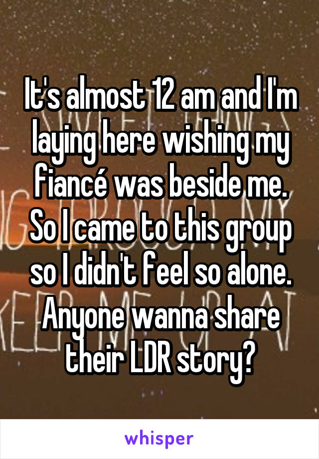 It's almost 12 am and I'm laying here wishing my fiancé was beside me. So I came to this group so I didn't feel so alone. Anyone wanna share their LDR story?