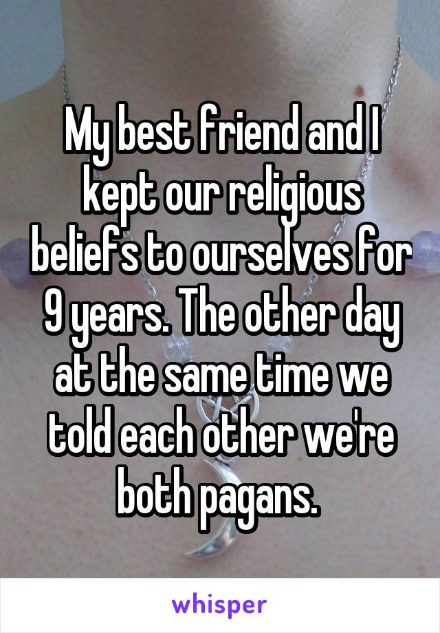 My best friend and I kept our religious beliefs to ourselves for 9 years. The other day at the same time we told each other we're both pagans. 