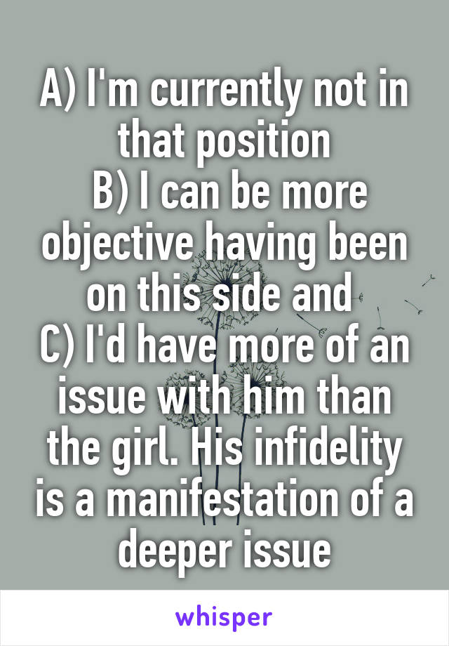 A) I'm currently not in that position
 B) I can be more objective having been on this side and 
C) I'd have more of an issue with him than the girl. His infidelity is a manifestation of a deeper issue