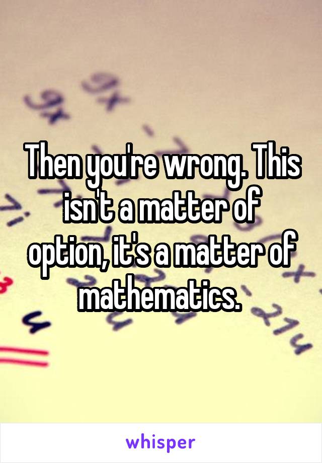 Then you're wrong. This isn't a matter of option, it's a matter of mathematics. 