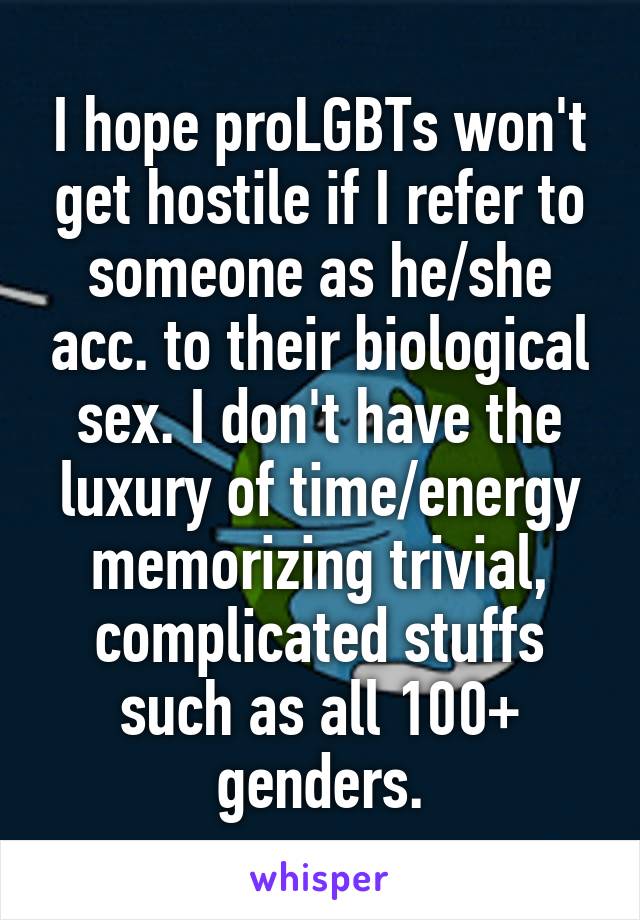 I hope proLGBTs won't get hostile if I refer to someone as he/she acc. to their biological sex. I don't have the luxury of time/energy memorizing trivial, complicated stuffs such as all 100+ genders.