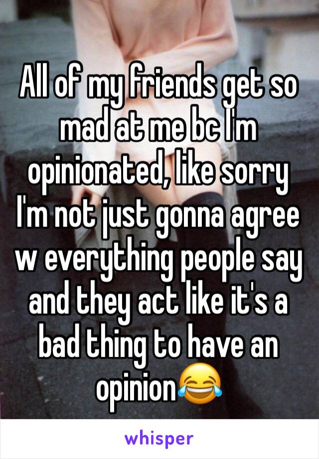 All of my friends get so mad at me bc I'm opinionated, like sorry I'm not just gonna agree w everything people say and they act like it's a bad thing to have an opinion😂