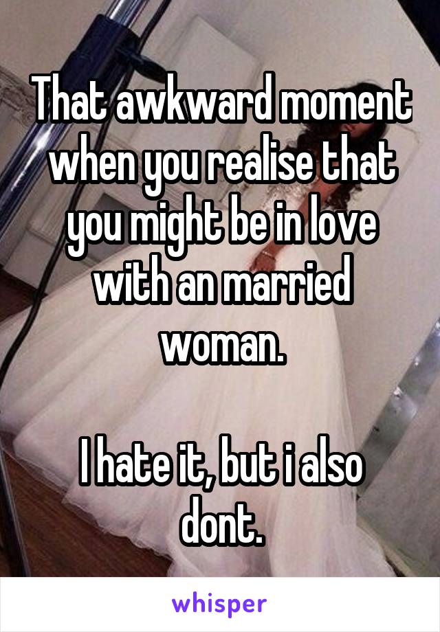 That awkward moment when you realise that you might be in love with an married woman.

I hate it, but i also dont.