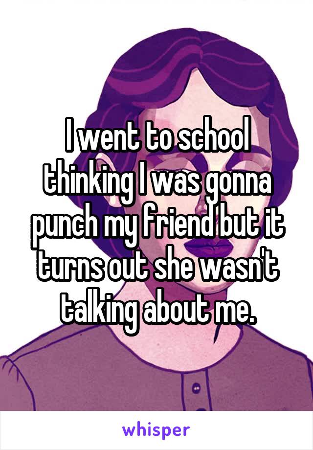 I went to school thinking I was gonna punch my friend but it turns out she wasn't talking about me.