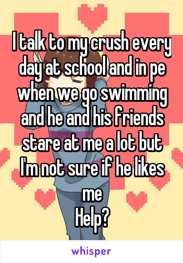 I talk to my crush every day at school and in pe when we go swimming and he and his friends stare at me a lot but I'm not sure if he likes me
Help?