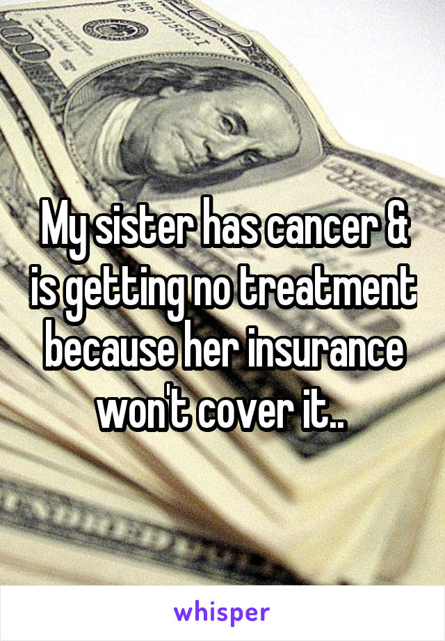 My sister has cancer & is getting no treatment because her insurance won't cover it.. 