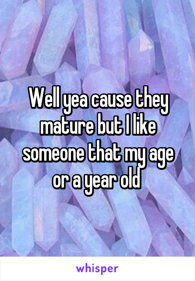 Well yea cause they mature but I like someone that my age or a year old 