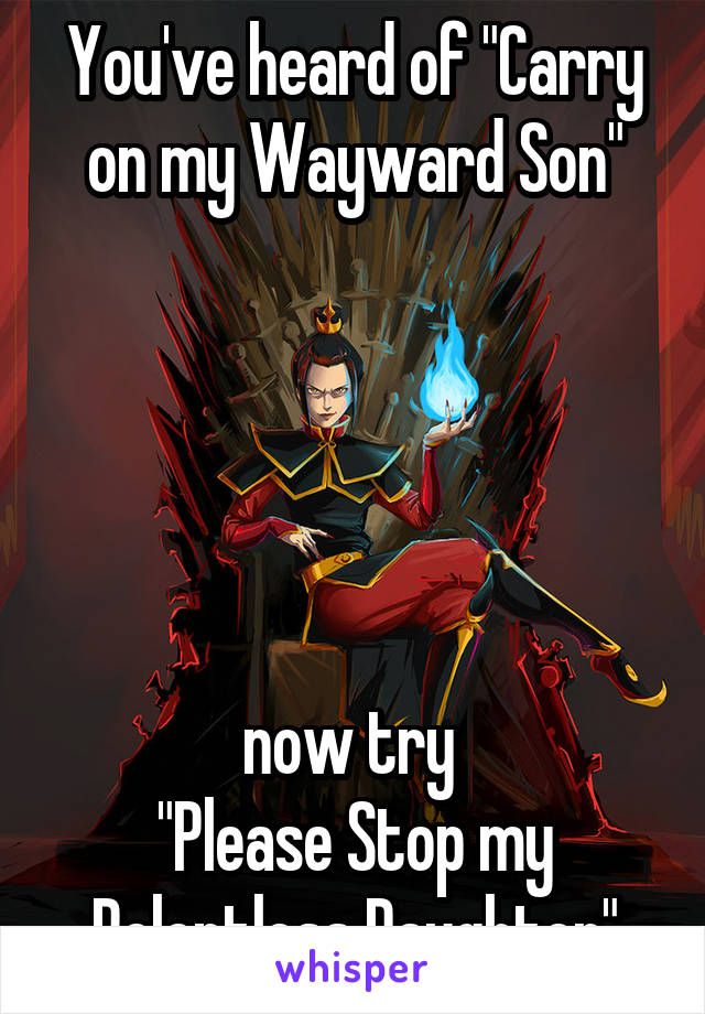 You've heard of "Carry on my Wayward Son"





now try 
"Please Stop my Relentless Daughter"