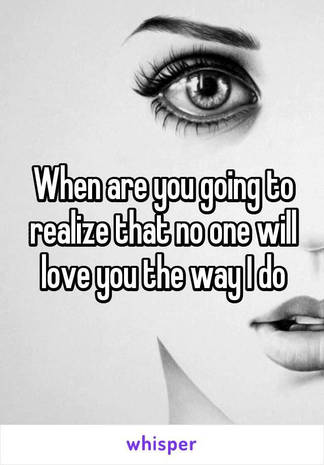 When are you going to realize that no one will love you the way I do