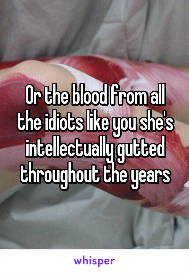 Or the blood from all the idiots like you she's intellectually gutted throughout the years