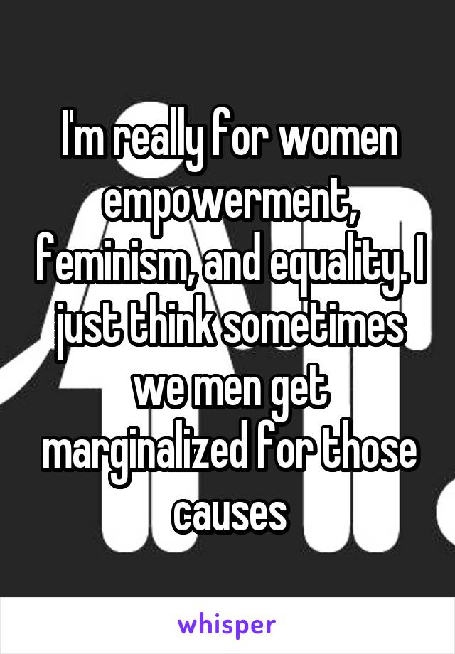 I'm really for women empowerment, feminism, and equality. I just think sometimes we men get marginalized for those causes