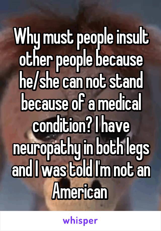 Why must people insult other people because he/she can not stand because of a medical condition? I have neuropathy in both legs and I was told I'm not an American 