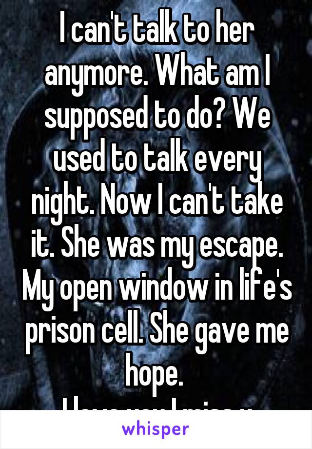 I can't talk to her anymore. What am I supposed to do? We used to talk every night. Now I can't take it. She was my escape. My open window in life's prison cell. She gave me hope. 
I love you I miss u