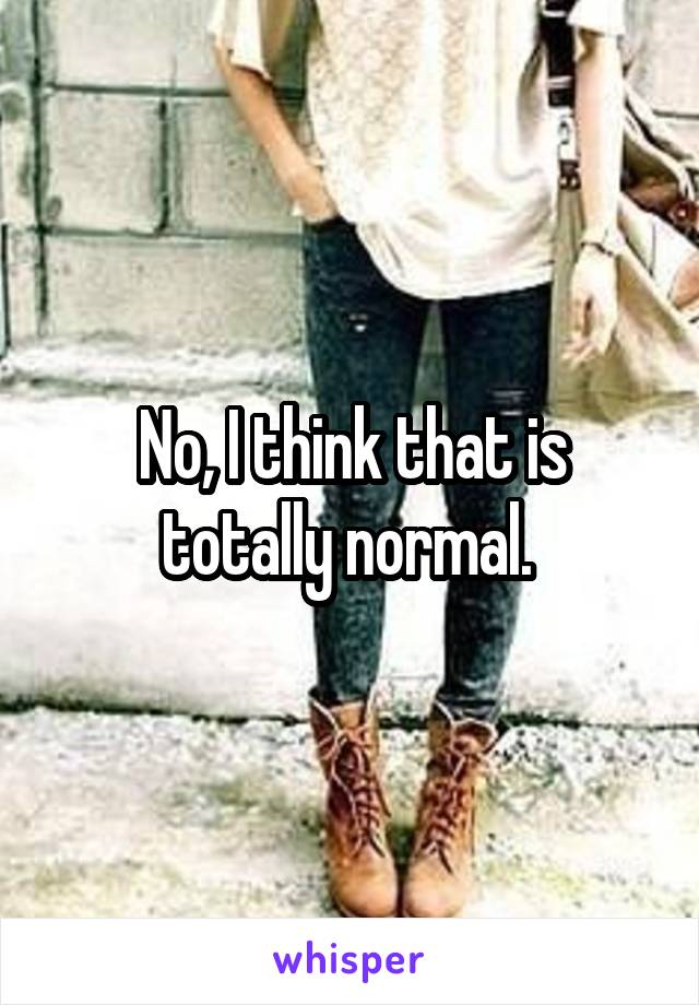 No, I think that is totally normal. 