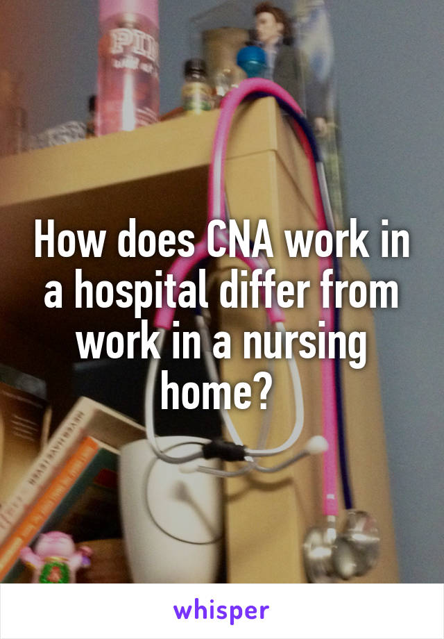 How does CNA work in a hospital differ from work in a nursing home? 