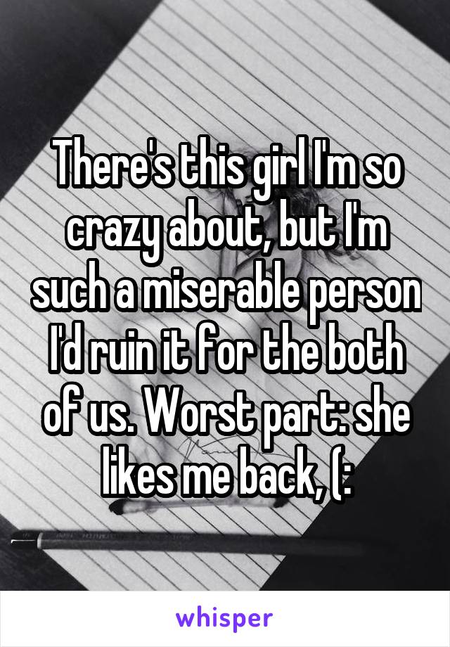 There's this girl I'm so crazy about, but I'm such a miserable person I'd ruin it for the both of us. Worst part: she likes me back, (: