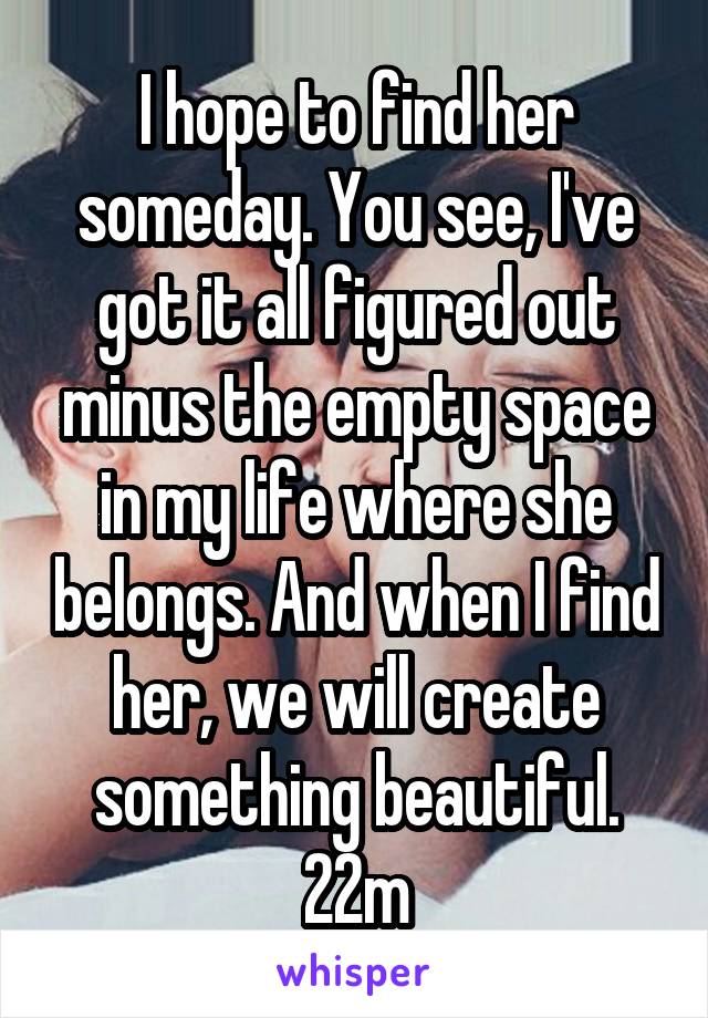 I hope to find her someday. You see, I've got it all figured out minus the empty space in my life where she belongs. And when I find her, we will create something beautiful. 22m