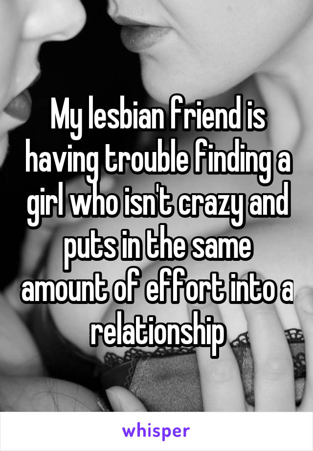 My lesbian friend is having trouble finding a girl who isn't crazy and puts in the same amount of effort into a relationship