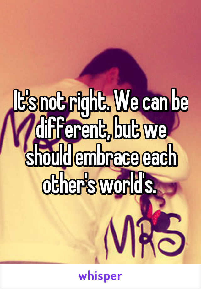 It's not right. We can be different, but we should embrace each other's world's. 