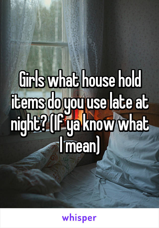 Girls what house hold items do you use late at night? (If ya know what I mean)