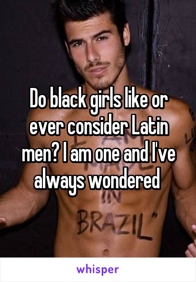 Do black girls like or ever consider Latin men? I am one and I've always wondered 