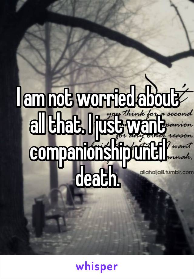 I am not worried about all that. I just want companionship until death.