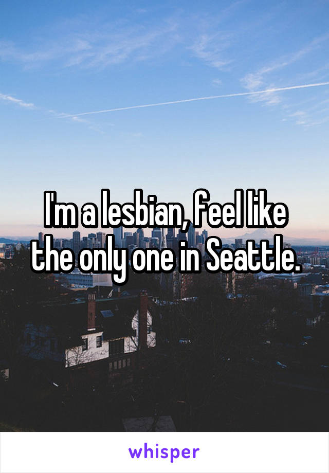 I'm a lesbian, feel like the only one in Seattle.