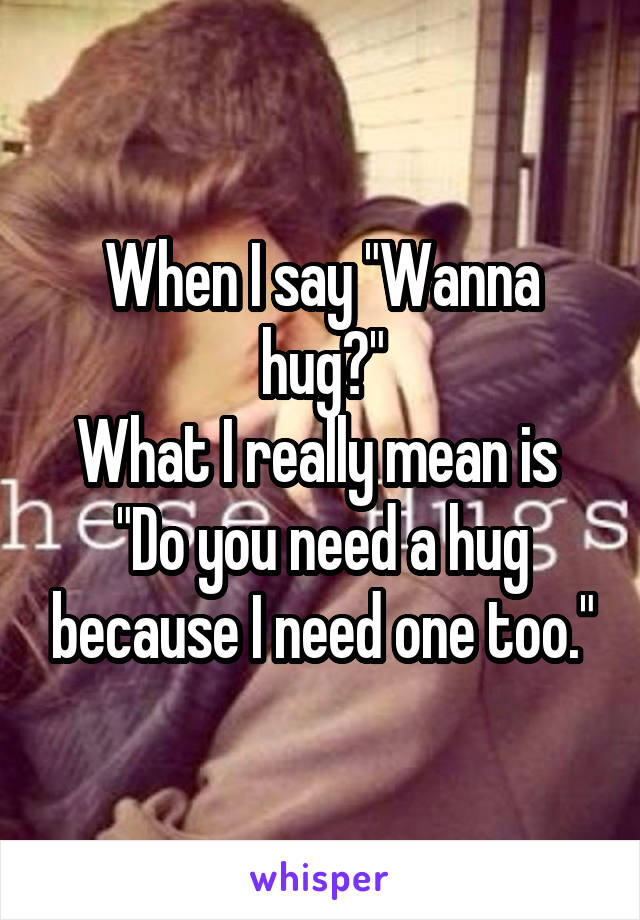 When I say "Wanna hug?"
What I really mean is 
"Do you need a hug because I need one too."