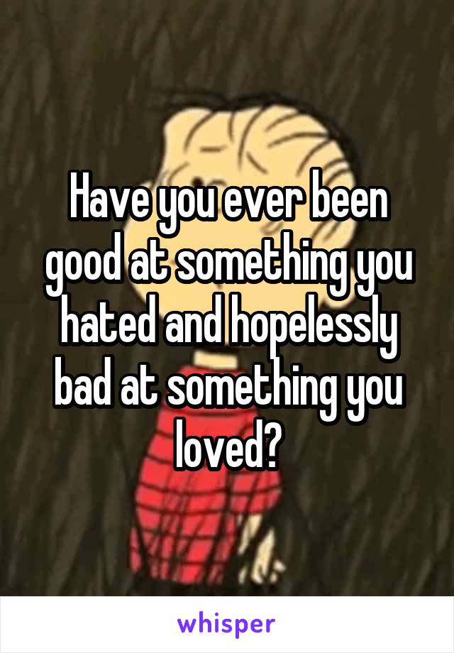 Have you ever been good at something you hated and hopelessly bad at something you loved?