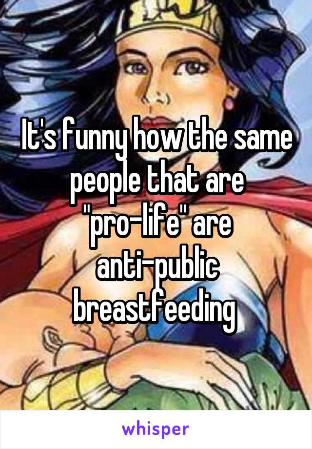 It's funny how the same people that are "pro-life" are anti-public breastfeeding 