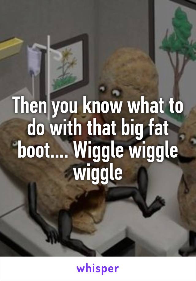 Then you know what to do with that big fat boot.... Wiggle wiggle wiggle