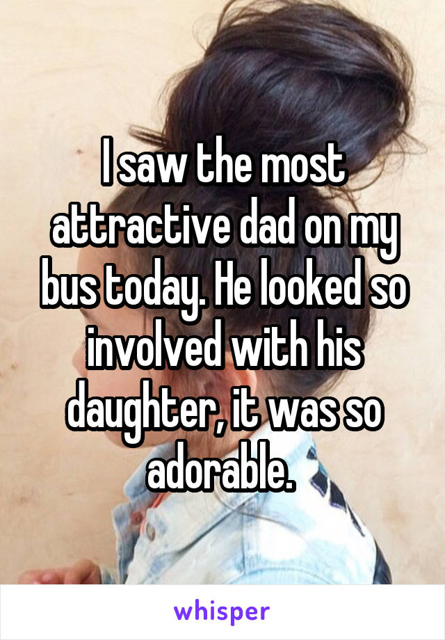 I saw the most attractive dad on my bus today. He looked so involved with his daughter, it was so adorable. 