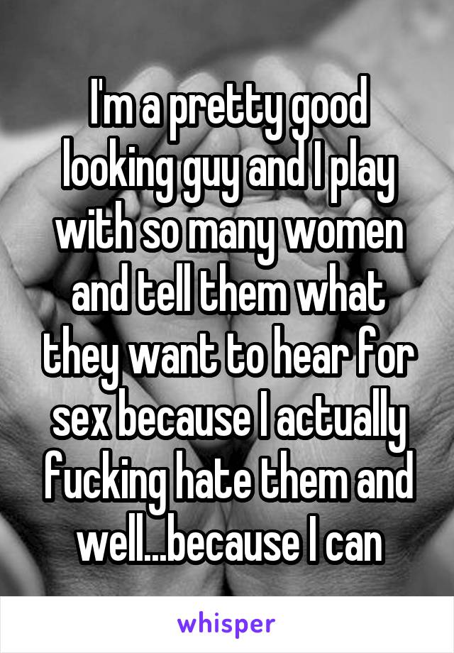 I'm a pretty good looking guy and I play with so many women and tell them what they want to hear for sex because I actually fucking hate them and well...because I can