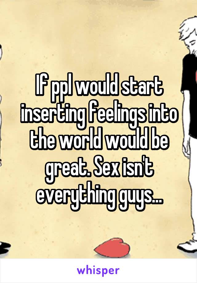 If ppl would start inserting feelings into the world would be great. Sex isn't everything guys...