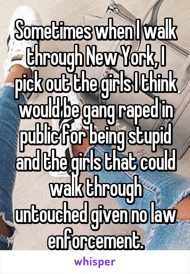 Sometimes when I walk through New York, I pick out the girls I think would be gang raped in public for being stupid and the girls that could walk through untouched given no law enforcement.