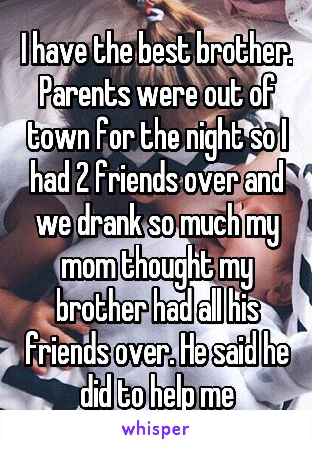 I have the best brother. Parents were out of town for the night so I had 2 friends over and we drank so much my mom thought my brother had all his friends over. He said he did to help me