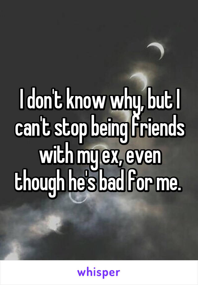 I don't know why, but I can't stop being friends with my ex, even though he's bad for me. 