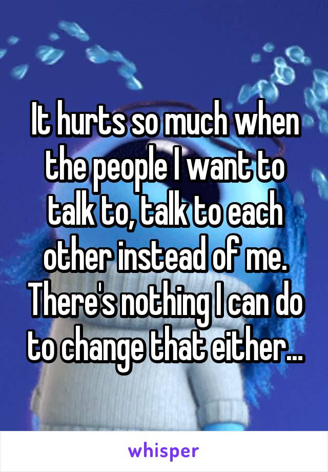 It hurts so much when the people I want to talk to, talk to each other instead of me. There's nothing I can do to change that either...