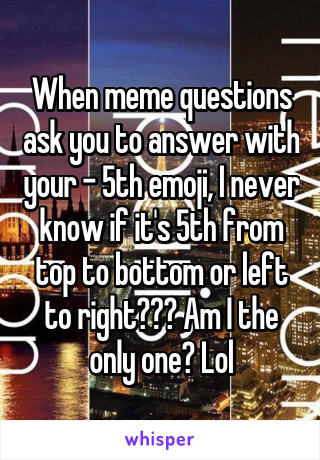 When meme questions ask you to answer with your - 5th emoji, I never know if it's 5th from top to bottom or left to right??? Am I the only one? Lol