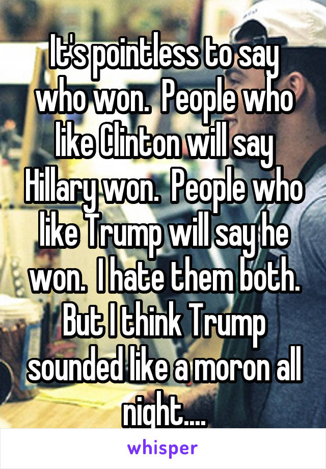 It's pointless to say who won.  People who like Clinton will say Hillary won.  People who like Trump will say he won.  I hate them both. But I think Trump sounded like a moron all night....