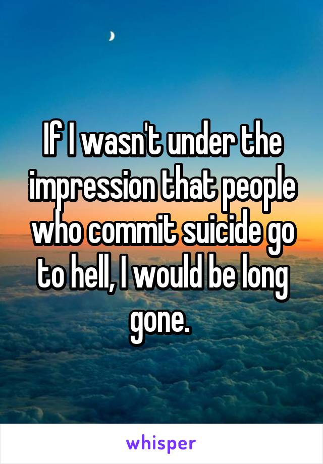 If I wasn't under the impression that people who commit suicide go to hell, I would be long gone. 