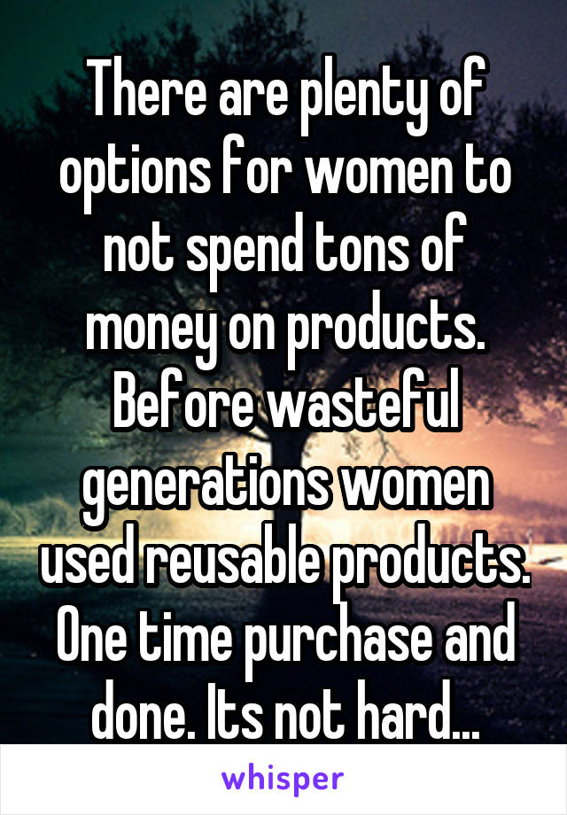 There are plenty of options for women to not spend tons of money on products. Before wasteful generations women used reusable products. One time purchase and done. Its not hard...