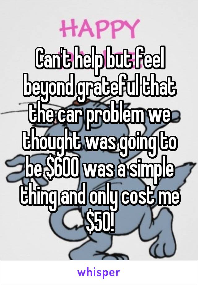 Can't help but feel beyond grateful that the car problem we thought was going to be $600 was a simple thing and only cost me $50!