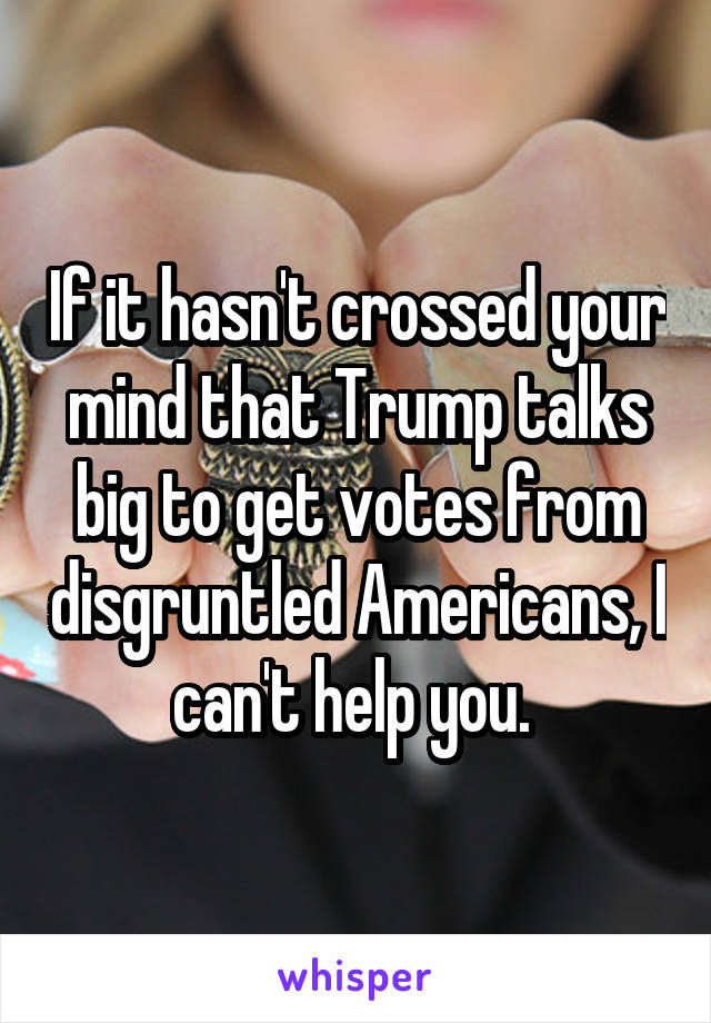 If it hasn't crossed your mind that Trump talks big to get votes from disgruntled Americans, I can't help you. 