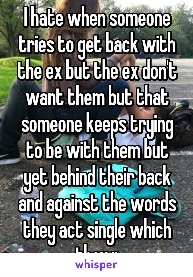 I hate when someone tries to get back with the ex but the ex don't want them but that someone keeps trying to be with them but yet behind their back and against the words they act single which they r