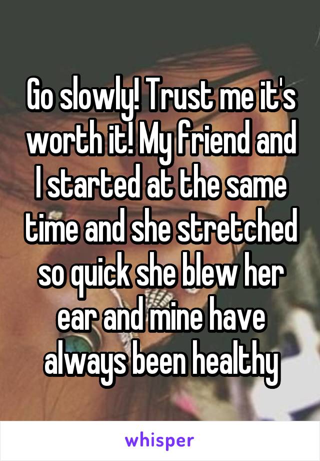 Go slowly! Trust me it's worth it! My friend and I started at the same time and she stretched so quick she blew her ear and mine have always been healthy