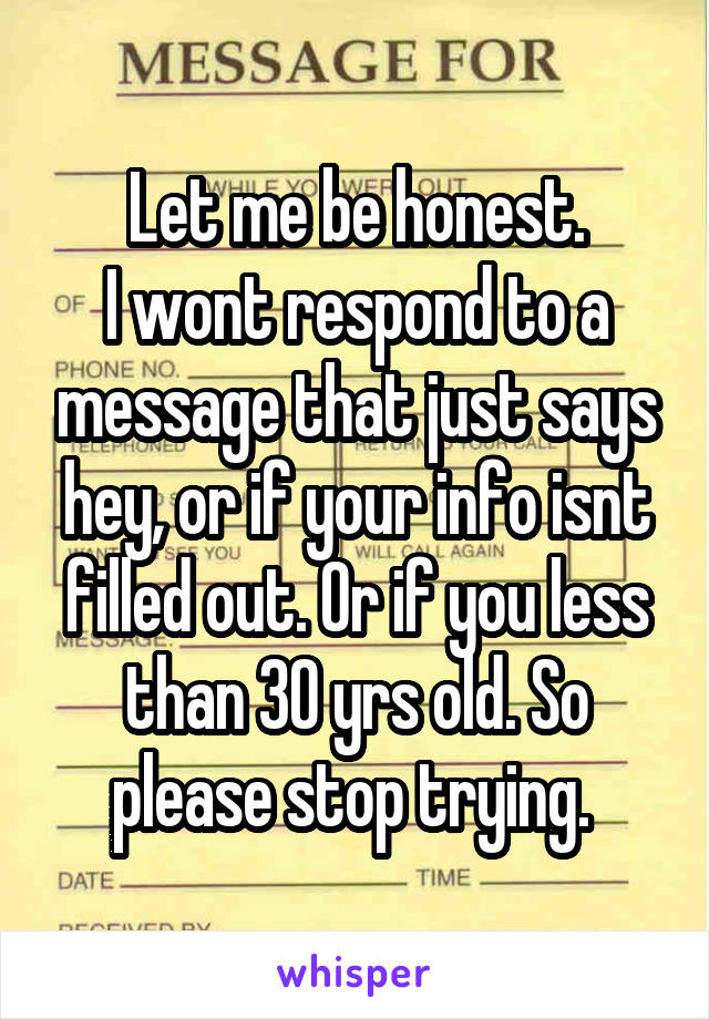 Let me be honest.
I wont respond to a message that just says hey, or if your info isnt filled out. Or if you less than 30 yrs old. So please stop trying. 